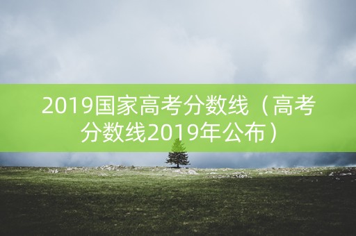 2019国家高考分数线（高考分数线2019年公布）