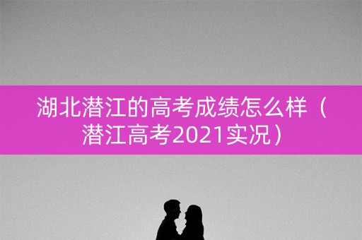 湖北潜江的高考成绩怎么样（潜江高考2021实况）