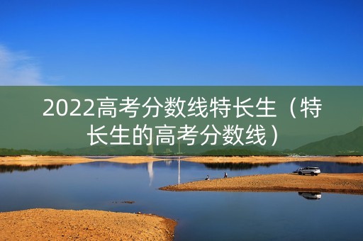 2022高考分数线特长生（特长生的高考分数线）