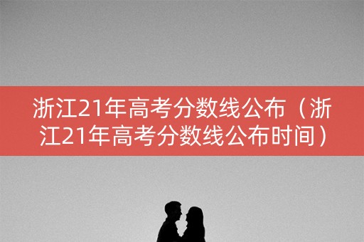 浙江21年高考分数线公布（浙江21年高考分数线公布时间）