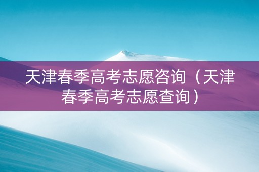 天津春季高考志愿咨询（天津春季高考志愿查询）