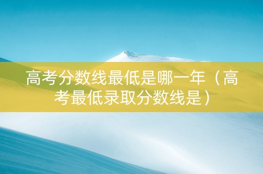高考分数线最低是哪一年（高考最低录取分数线是）