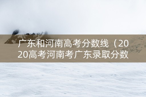 广东和河南高考分数线（2020高考河南考广东录取分数线）