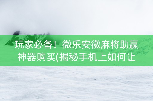 玩家必备！微乐安徽麻将助赢神器购买(揭秘手机上如何让牌变好)