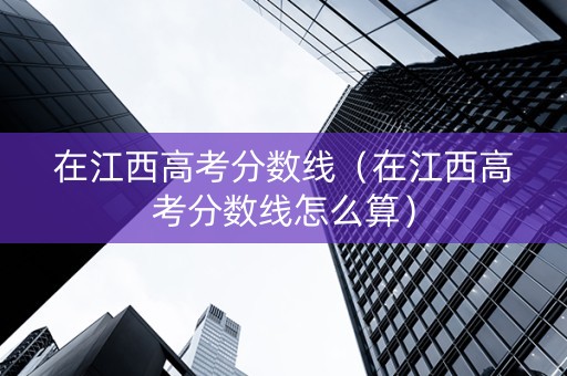 在江西高考分数线（在江西高考分数线怎么算）