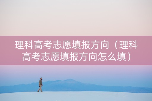 理科高考志愿填报方向（理科高考志愿填报方向怎么填）