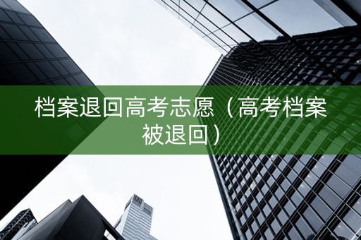 档案退回高考志愿（高考档案被退回）