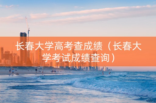 长春大学高考查成绩（长春大学考试成绩查询）