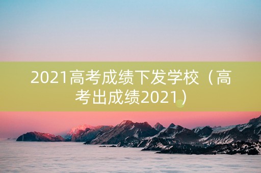 2021高考成绩下发学校（高考出成绩2021）