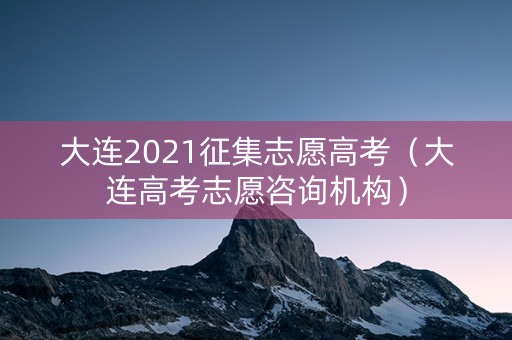 大连2021征集志愿高考（大连高考志愿咨询机构）