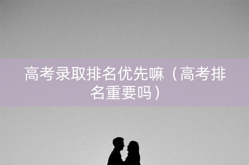 高考录取排名优先嘛（高考排名重要吗）