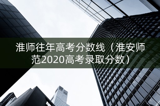 淮师往年高考分数线（淮安师范2020高考录取分数）