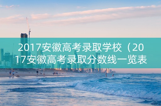2017安徽高考录取学校（2017安徽高考录取分数线一览表）