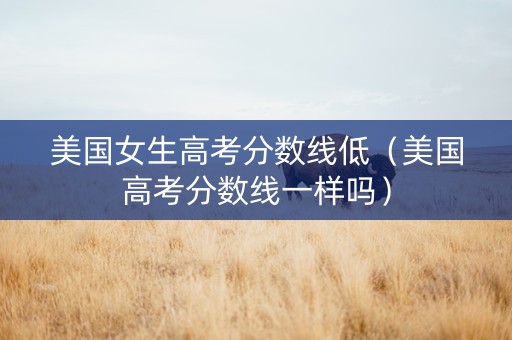 美国女生高考分数线低（美国高考分数线一样吗）