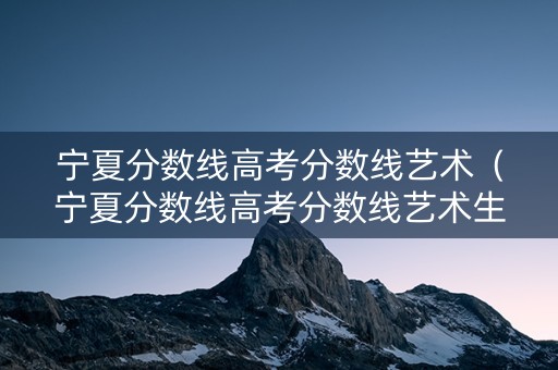 宁夏分数线高考分数线艺术（宁夏分数线高考分数线艺术生多少分）