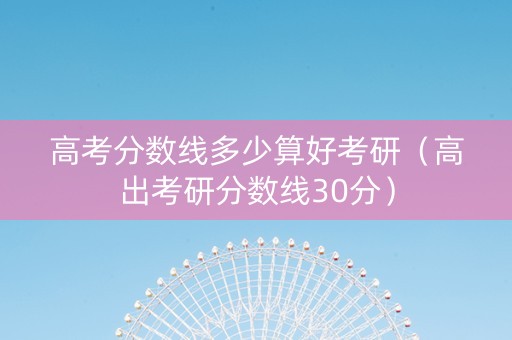 高考分数线多少算好考研（高出考研分数线30分）