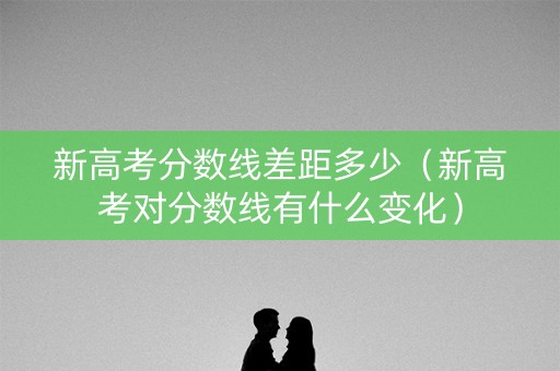新高考分数线差距多少（新高考对分数线有什么变化）