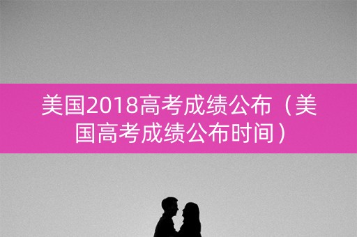 美国2018高考成绩公布（美国高考成绩公布时间）