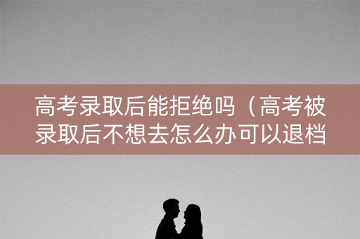 高考录取后能拒绝吗（高考被录取后不想去怎么办可以退档吗）