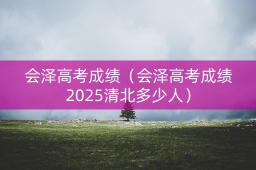 会泽高考成绩（会泽高考成绩2025清北多少人）