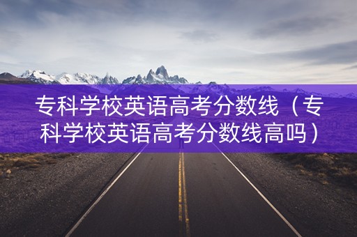 专科学校英语高考分数线（专科学校英语高考分数线高吗）