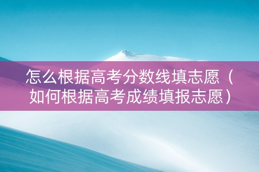 怎么根据高考分数线填志愿（如何根据高考成绩填报志愿）