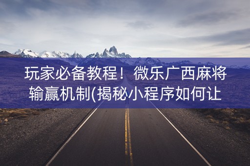 玩家必备教程！微乐广西麻将输赢机制(揭秘小程序如何让牌变好)