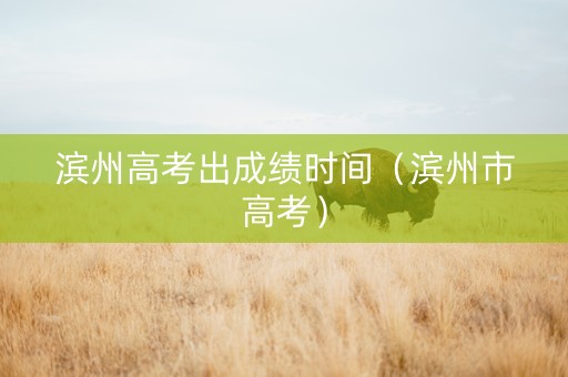 滨州高考出成绩时间（滨州市高考）