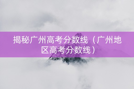揭秘广州高考分数线（广州地区高考分数线）