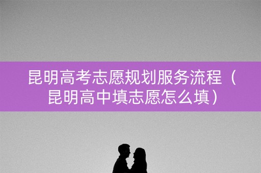 昆明高考志愿规划服务流程（昆明高中填志愿怎么填）