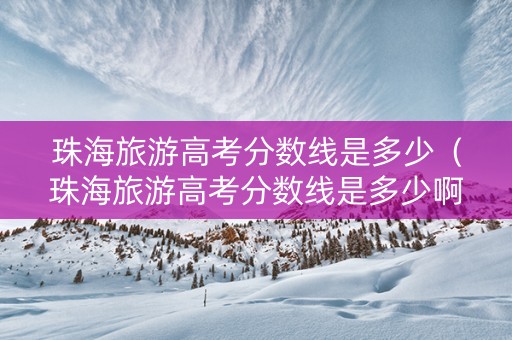 珠海旅游高考分数线是多少（珠海旅游高考分数线是多少啊）