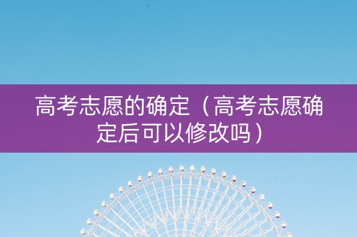 高考志愿的确定（高考志愿确定后可以修改吗）