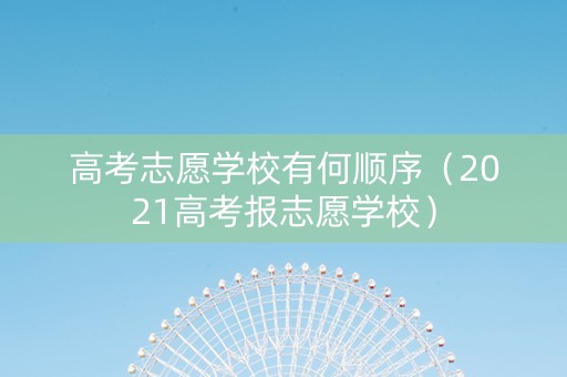 高考志愿学校有何顺序（2021高考报志愿学校）