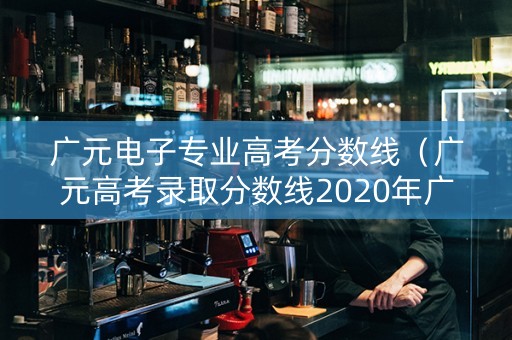 广元电子专业高考分数线（广元高考录取分数线2020年广元）