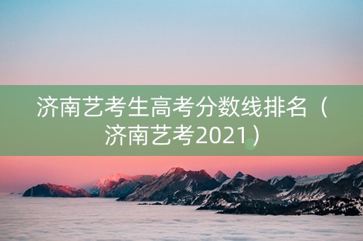 济南艺考生高考分数线排名（济南艺考2021）