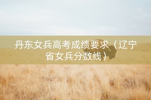 丹东女兵高考成绩要求（辽宁省女兵分数线）