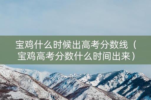 宝鸡什么时候出高考分数线（宝鸡高考分数什么时间出来）