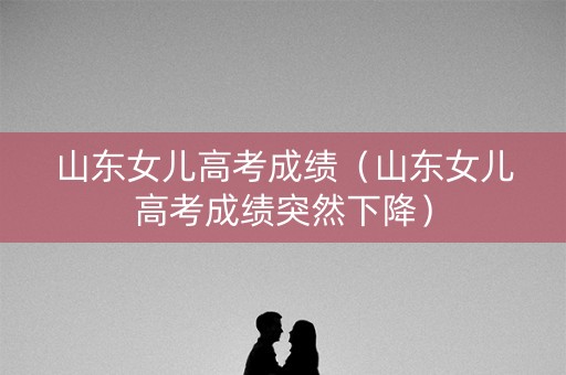 山东女儿高考成绩（山东女儿高考成绩突然下降）