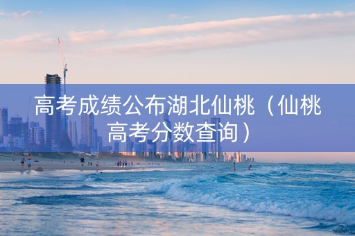 高考成绩公布湖北仙桃（仙桃高考分数查询）