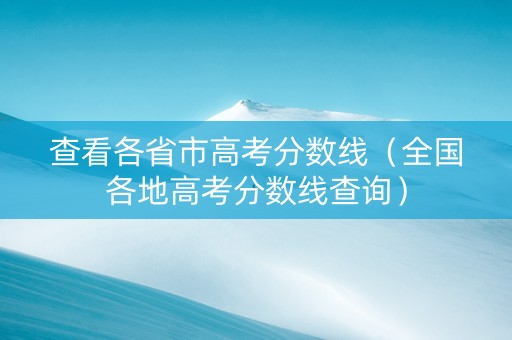 查看各省市高考分数线（全国各地高考分数线查询）