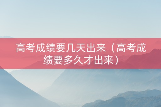 高考成绩要几天出来（高考成绩要多久才出来）