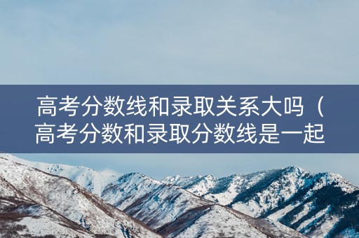 高考分数线和录取关系大吗（高考分数和录取分数线是一起出来吗）
