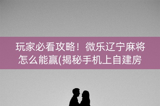 玩家必看攻略！微乐辽宁麻将怎么能赢(揭秘手机上自建房怎么赢)