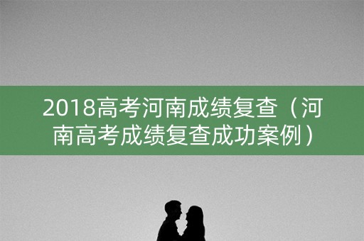 2018高考河南成绩复查（河南高考成绩复查成功案例）