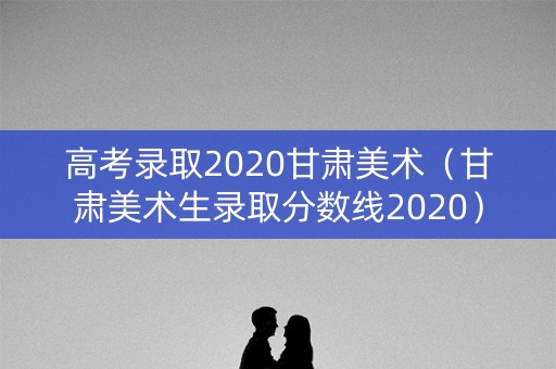 高考录取2020甘肃美术(甘肃美术生录取分数线2020) 高考录取2020甘肃美术(甘肃美术生录取分数线2020)