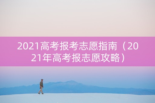 2021高考报考志愿指南(2021年高考报志愿攻略) 2021高考报考志愿指南(2021年高考报志愿攻略)