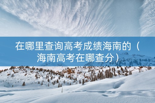 在哪里查询高考成绩海南的(海南高考在哪查分) 在哪里查询高考成绩海南的(海南高考在哪查分)