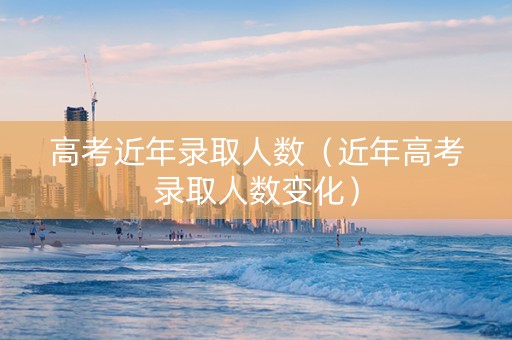 高考近年录取人数(近年高考录取人数变化) 高考近年录取人数(近年高考录取人数变化)