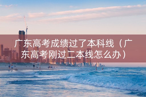 广东高考成绩过了本科线(广东高考刚过二本线怎么办) 广东高考成绩过了本科线(广东高考刚过二本线怎么办)