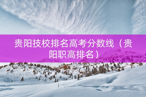 贵阳技校排名高考分数线(贵阳职高排名) 贵阳技校排名高考分数线(贵阳职高排名)